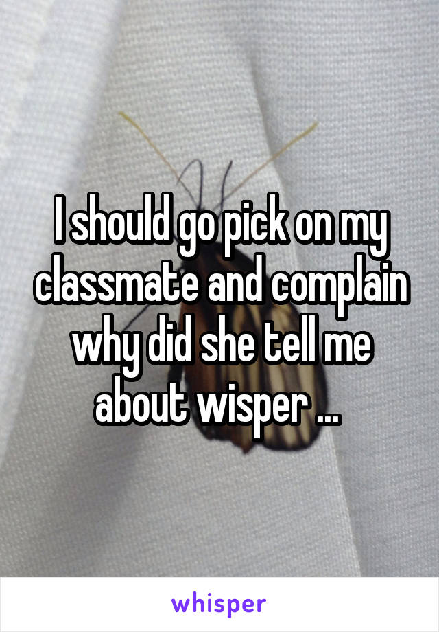 I should go pick on my classmate and complain why did she tell me about wisper ... 