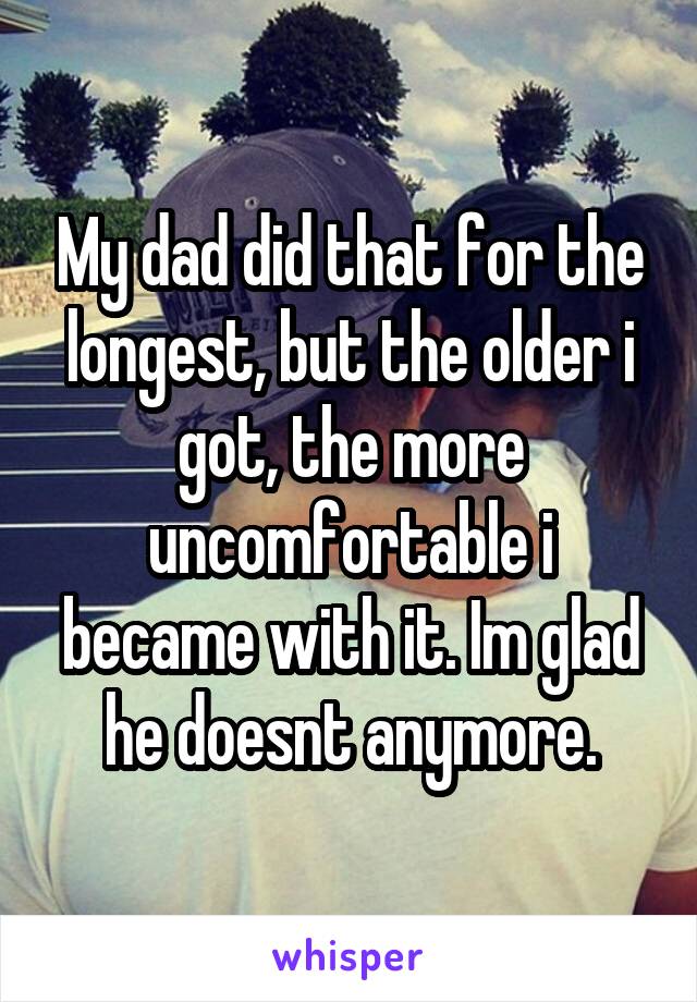 My dad did that for the longest, but the older i got, the more uncomfortable i became with it. Im glad he doesnt anymore.