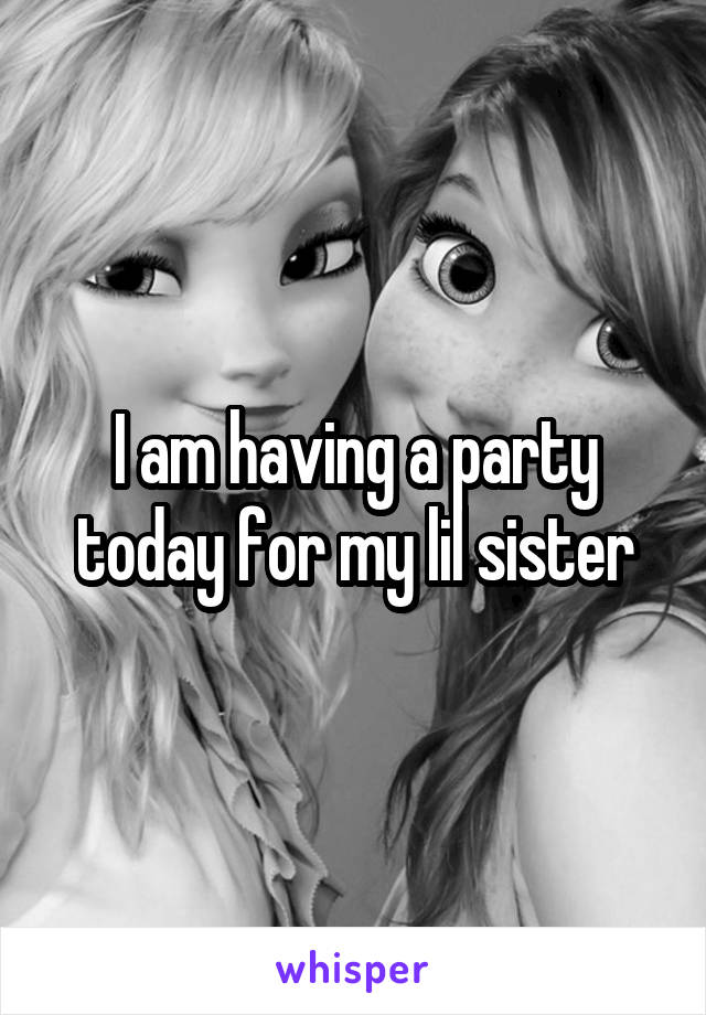 I am having a party today for my lil sister