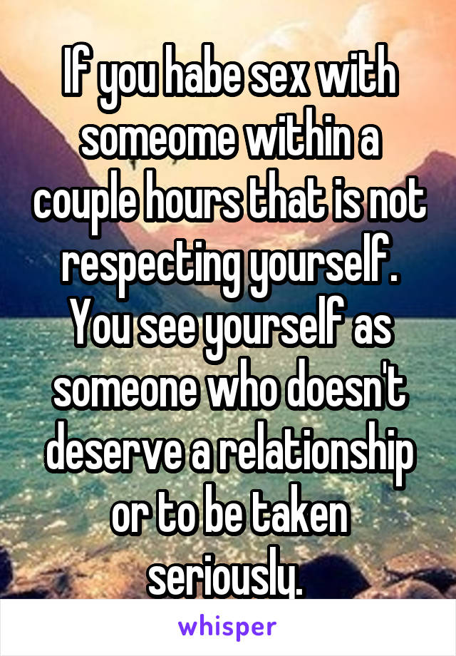 If you habe sex with someome within a couple hours that is not respecting yourself. You see yourself as someone who doesn't deserve a relationship or to be taken seriously. 