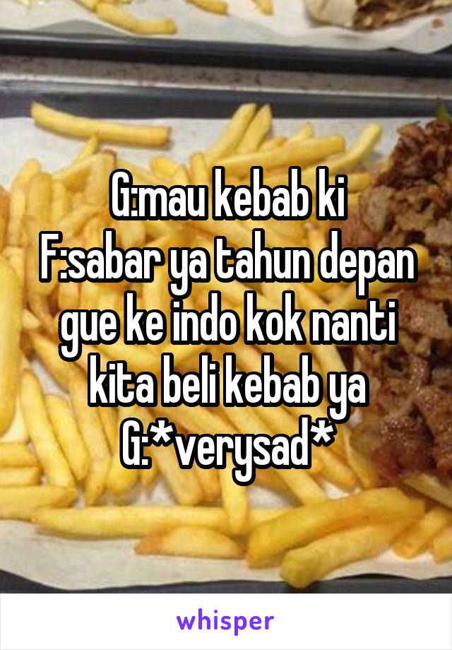 G:mau kebab ki
F:sabar ya tahun depan gue ke indo kok nanti kita beli kebab ya
G:*verysad*