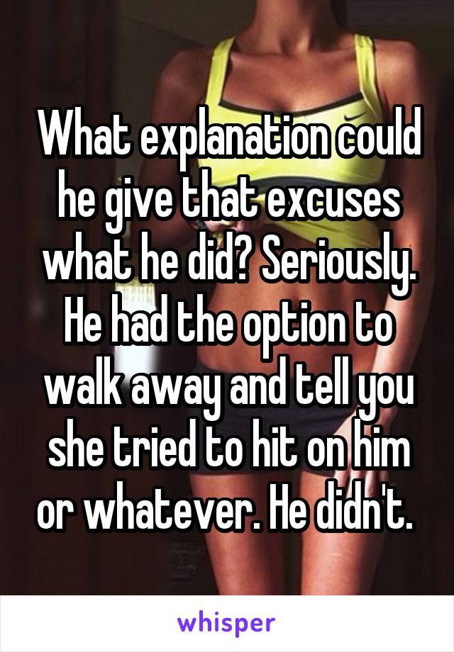 What explanation could he give that excuses what he did? Seriously. He had the option to walk away and tell you she tried to hit on him or whatever. He didn't. 