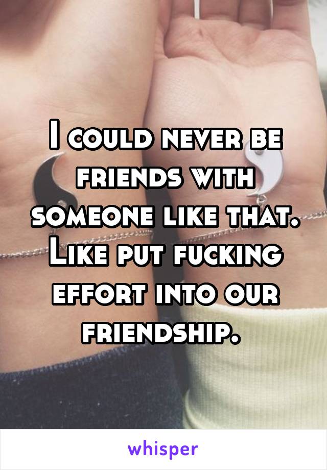 I could never be friends with someone like that. Like put fucking effort into our friendship. 