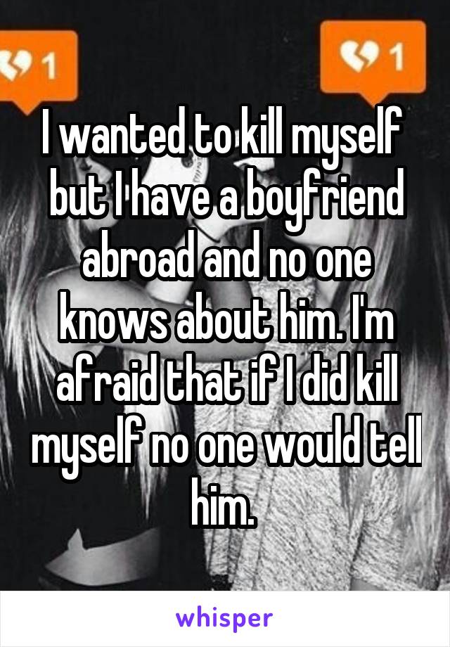 I wanted to kill myself  but I have a boyfriend abroad and no one knows about him. I'm afraid that if I did kill myself no one would tell him. 