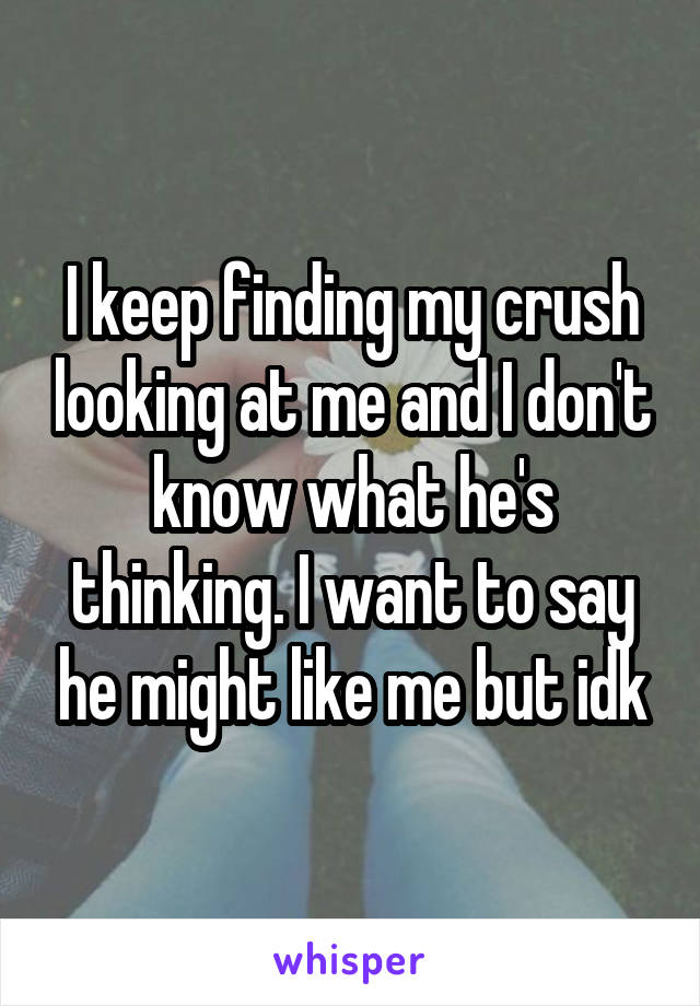 I keep finding my crush looking at me and I don't know what he's thinking. I want to say he might like me but idk