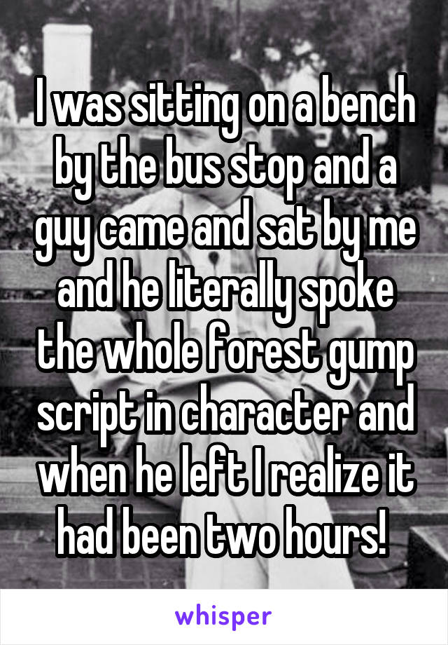 I was sitting on a bench by the bus stop and a guy came and sat by me and he literally spoke the whole forest gump script in character and when he left I realize it had been two hours! 