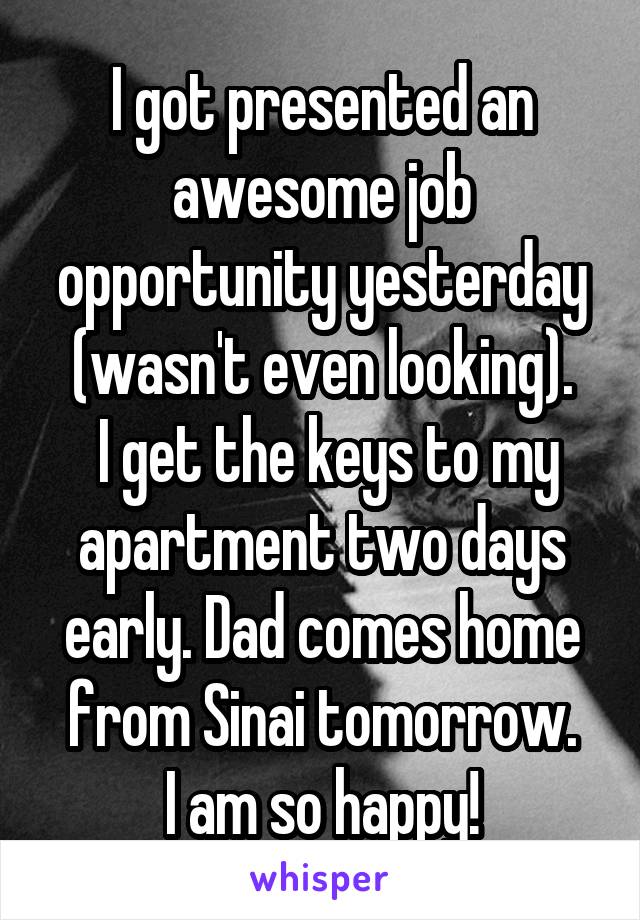 I got presented an awesome job opportunity yesterday (wasn't even looking).
 I get the keys to my apartment two days early. Dad comes home from Sinai tomorrow.
I am so happy!