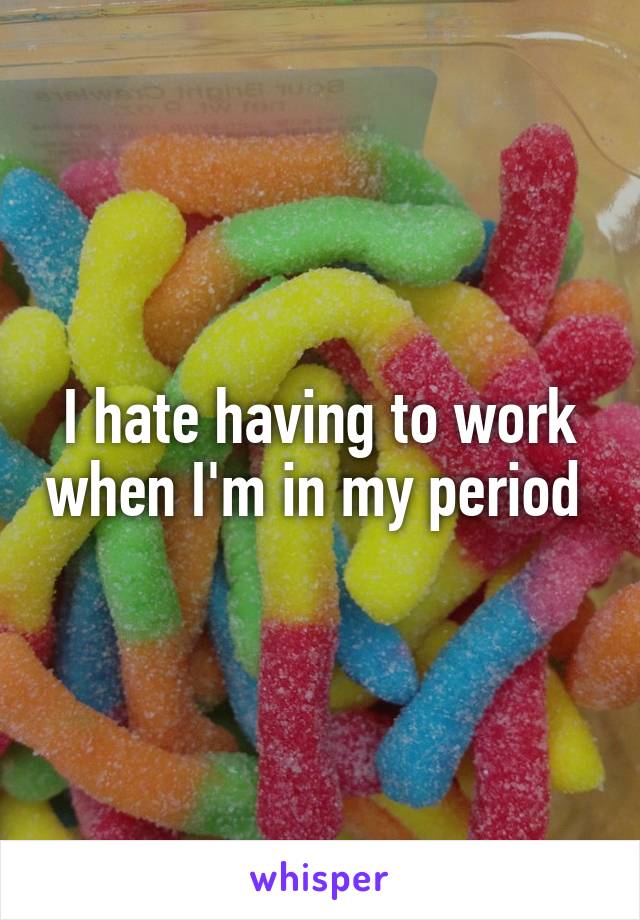 I hate having to work when I'm in my period 