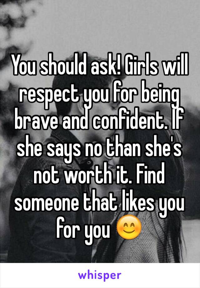 You should ask! Girls will respect you for being brave and confident. If she says no than she's not worth it. Find someone that likes you for you 😊