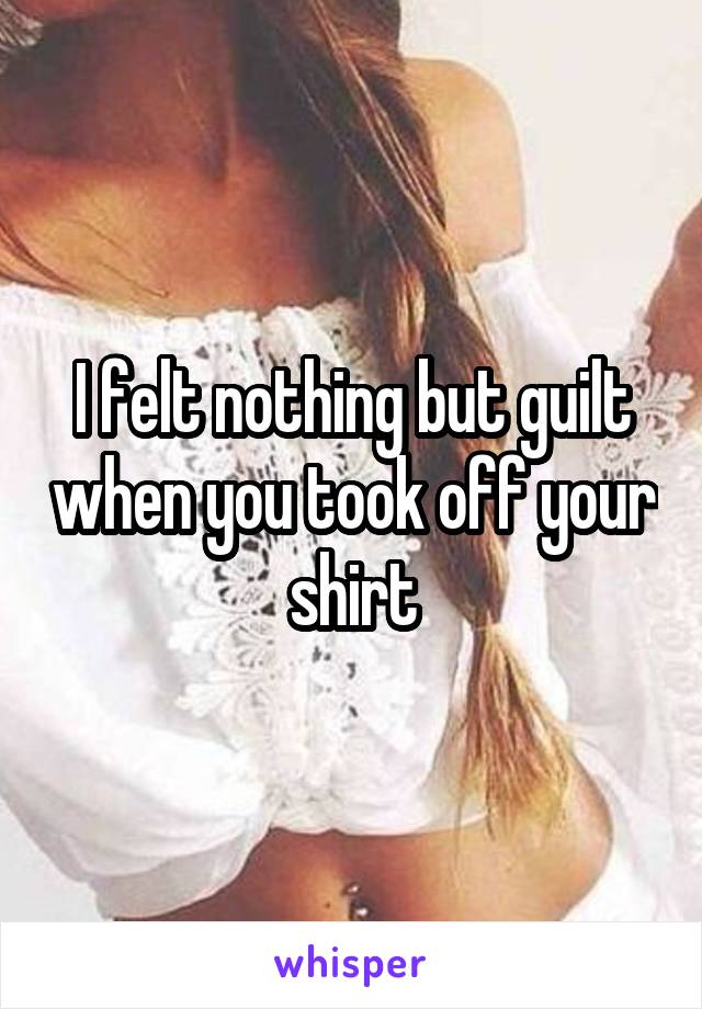 I felt nothing but guilt when you took off your shirt