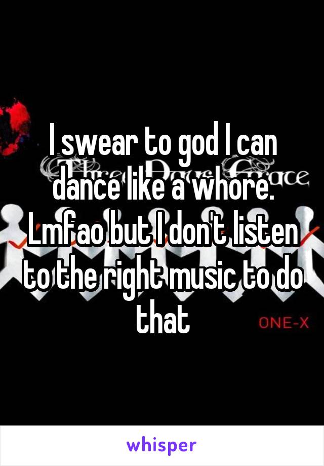 I swear to god I can dance like a whore. Lmfao but I don't listen to the right music to do that