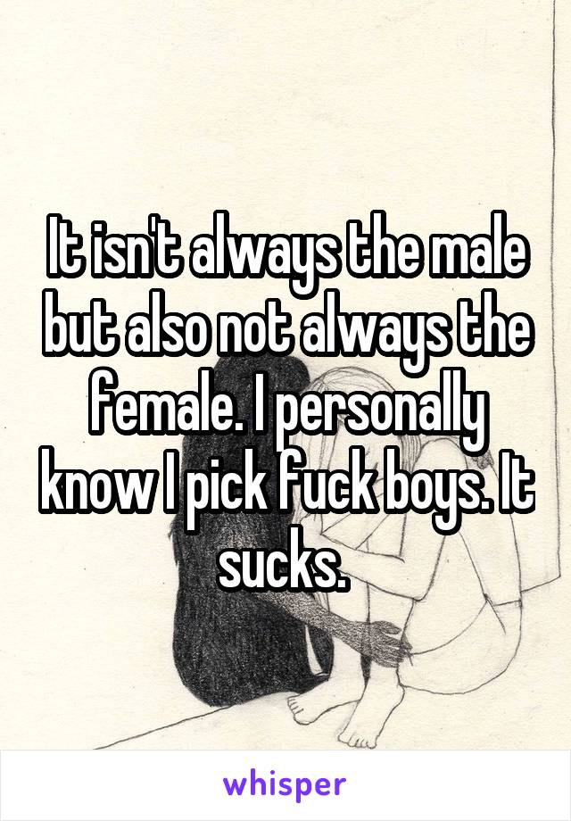 It isn't always the male but also not always the female. I personally know I pick fuck boys. It sucks. 
