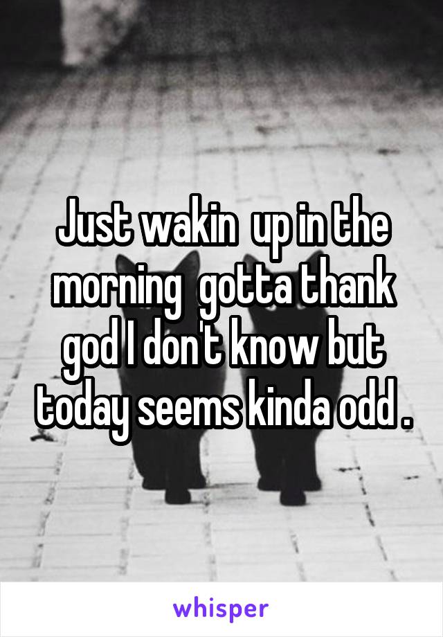 Just wakin  up in the morning  gotta thank god I don't know but today seems kinda odd .