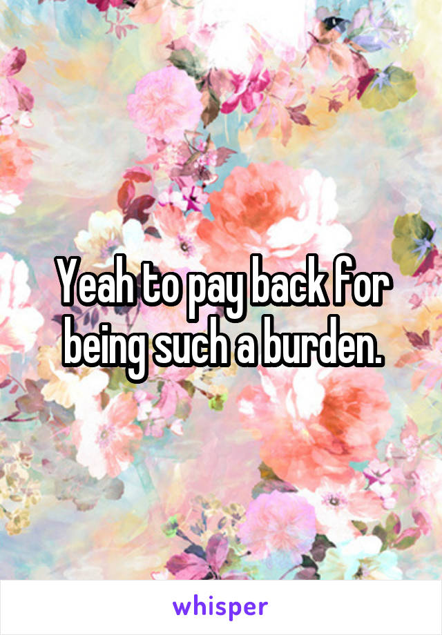 Yeah to pay back for being such a burden.