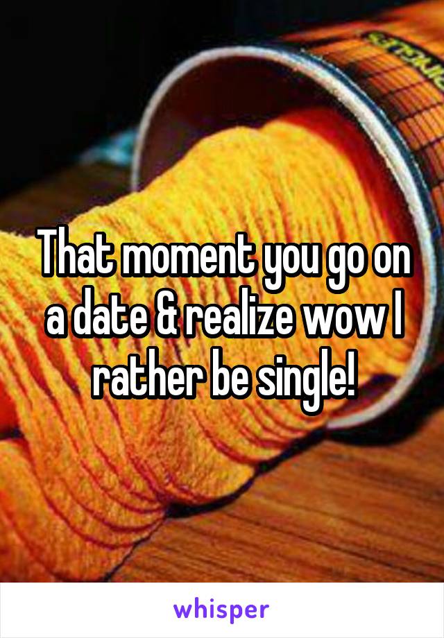 That moment you go on a date & realize wow I rather be single!