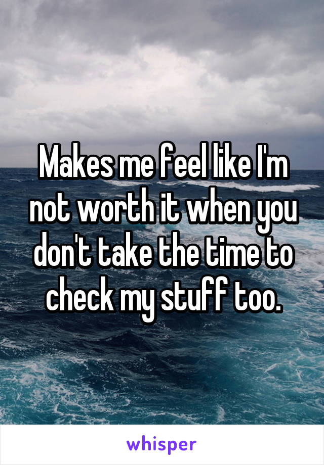 Makes me feel like I'm not worth it when you don't take the time to check my stuff too.