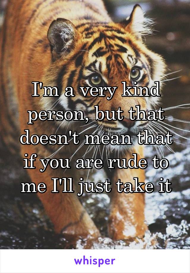 I'm a very kind person, but that doesn't mean that if you are rude to me I'll just take it