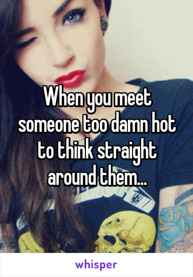 When you meet someone too damn hot to think straight around them...