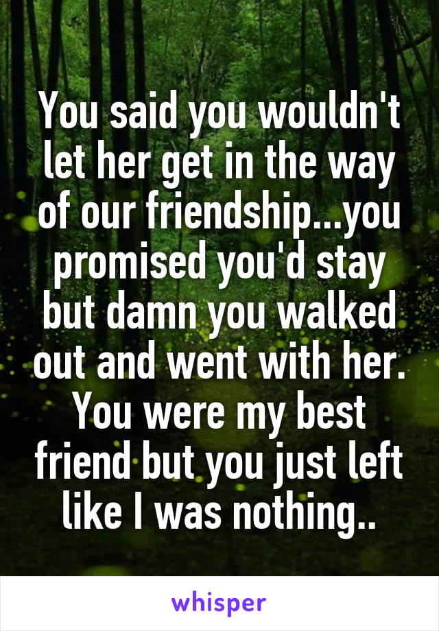 You said you wouldn't let her get in the way of our friendship...you promised you'd stay but damn you walked out and went with her. You were my best friend but you just left like I was nothing..