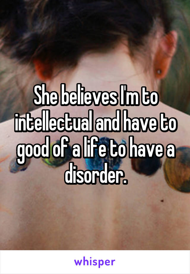 She believes I'm to intellectual and have to good of a life to have a disorder.