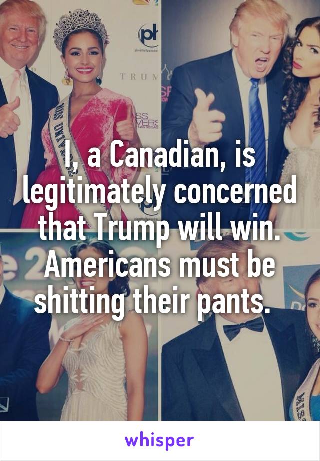 I, a Canadian, is legitimately concerned that Trump will win. Americans must be shitting their pants.  