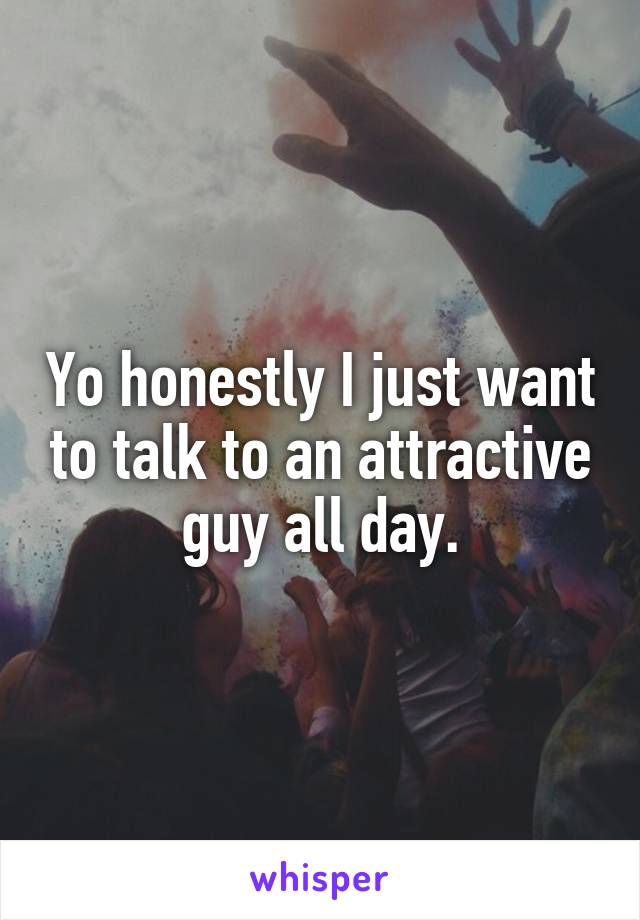 Yo honestly I just want to talk to an attractive guy all day.