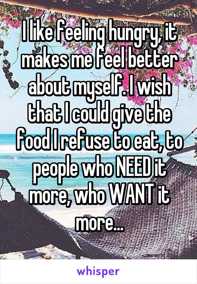 I like feeling hungry, it makes me feel better about myself. I wish that I could give the food I refuse to eat, to people who NEED it more, who WANT it more...
