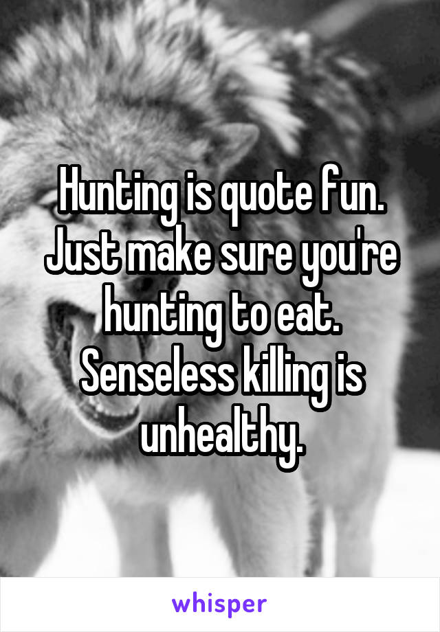 Hunting is quote fun. Just make sure you're hunting to eat. Senseless killing is unhealthy.