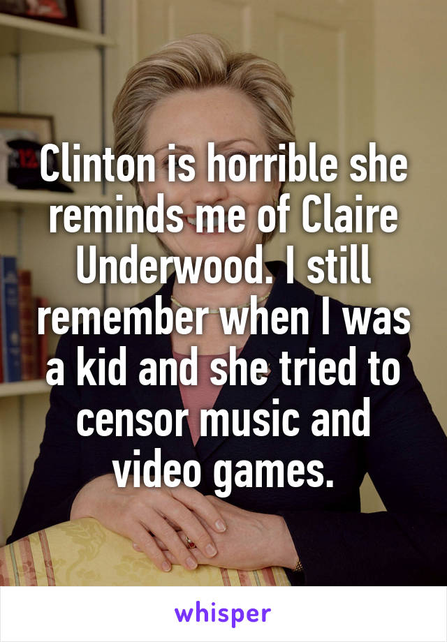 Clinton is horrible she reminds me of Claire Underwood. I still remember when I was a kid and she tried to censor music and video games.