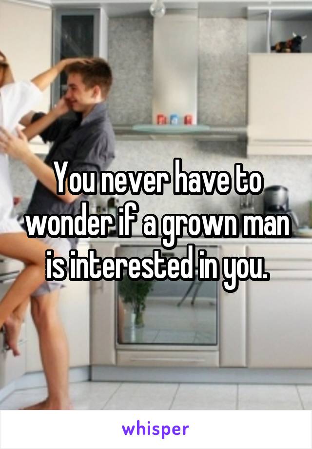 You never have to wonder if a grown man is interested in you.