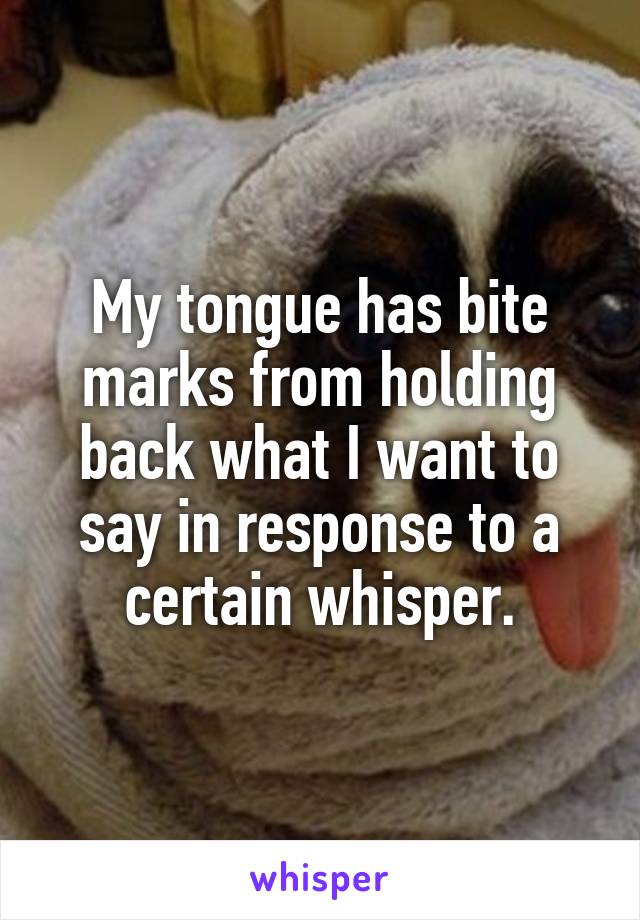 My tongue has bite marks from holding back what I want to say in response to a certain whisper.