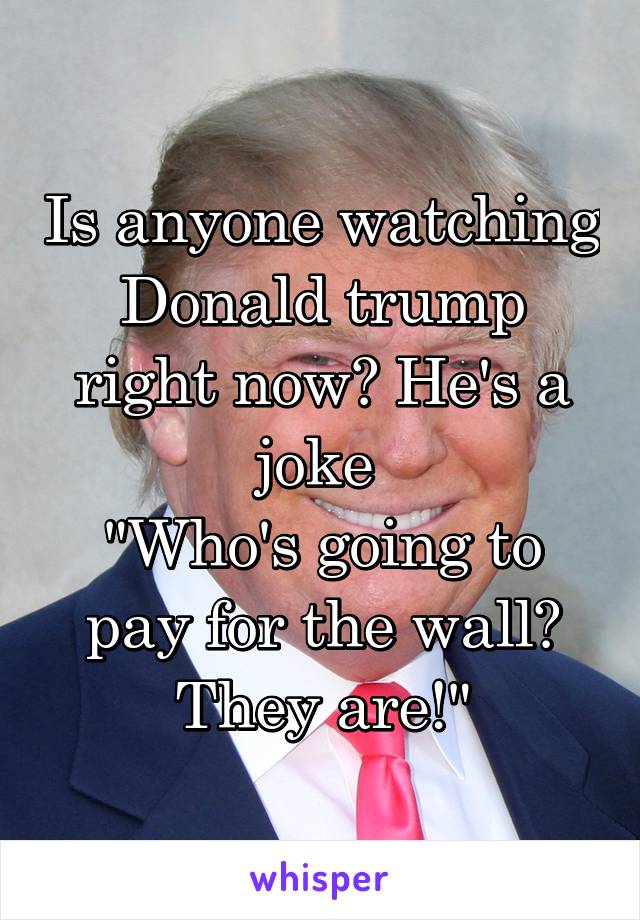 Is anyone watching Donald trump right now? He's a joke 
"Who's going to pay for the wall? They are!"