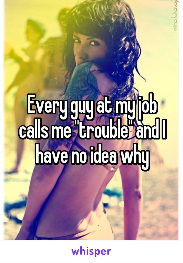 Every guy at my job calls me "trouble" and I have no idea why