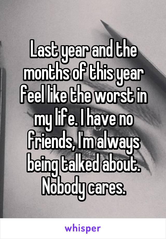 Last year and the months of this year feel like the worst in my life. I have no friends, I'm always being talked about. Nobody cares.