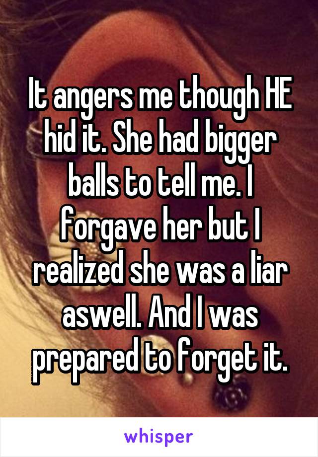 It angers me though HE hid it. She had bigger balls to tell me. I forgave her but I realized she was a liar aswell. And I was prepared to forget it.