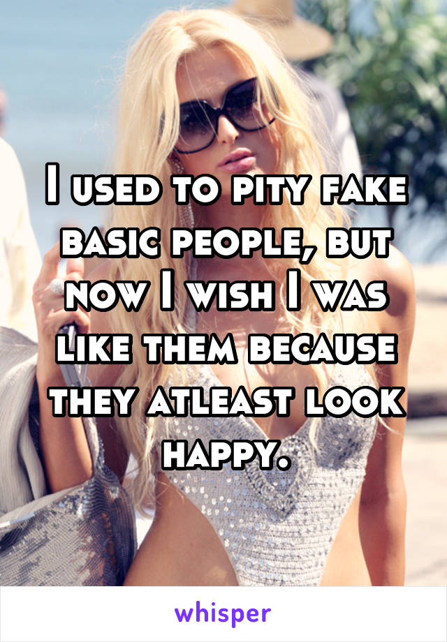 I used to pity fake basic people, but now I wish I was like them because they atleast look happy.