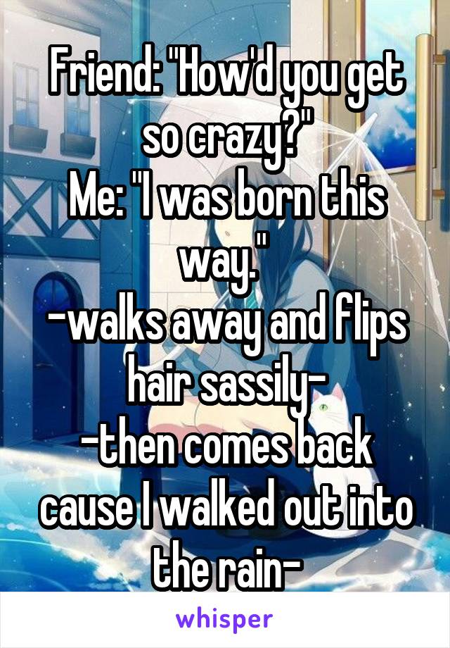 Friend: "How'd you get so crazy?"
Me: "I was born this way." 
-walks away and flips hair sassily-
-then comes back cause I walked out into the rain-