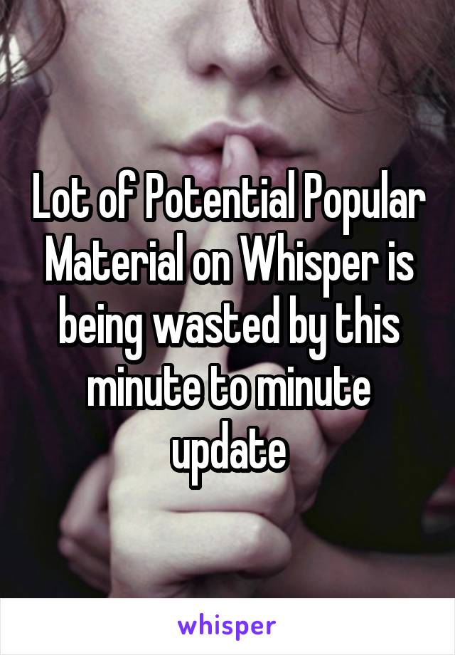 Lot of Potential Popular Material on Whisper is being wasted by this minute to minute update