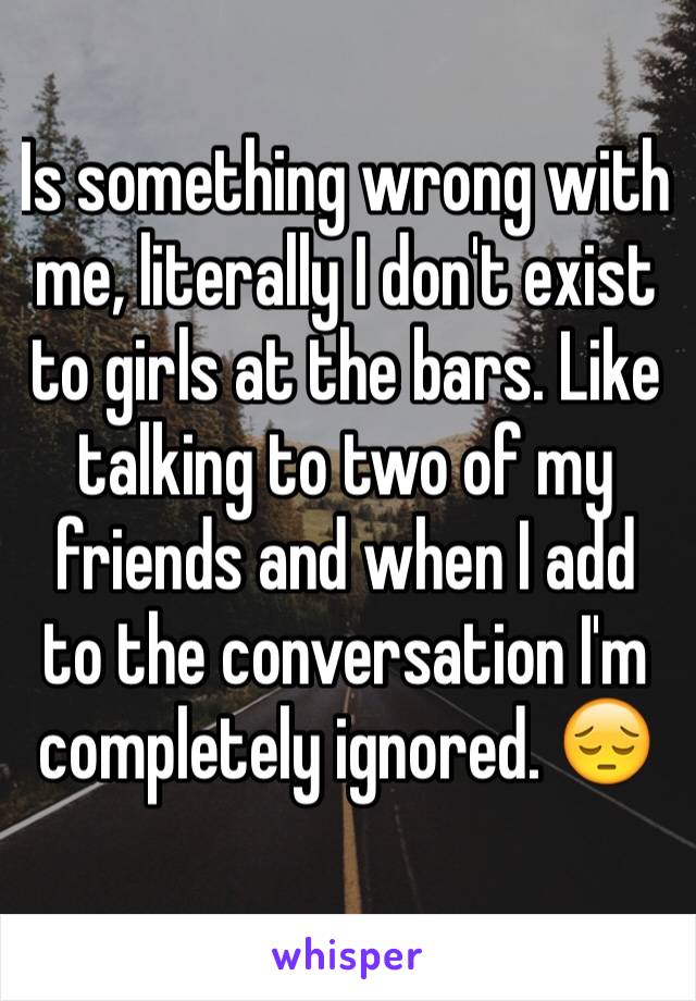 Is something wrong with me, literally I don't exist to girls at the bars. Like talking to two of my friends and when I add to the conversation I'm completely ignored. 😔