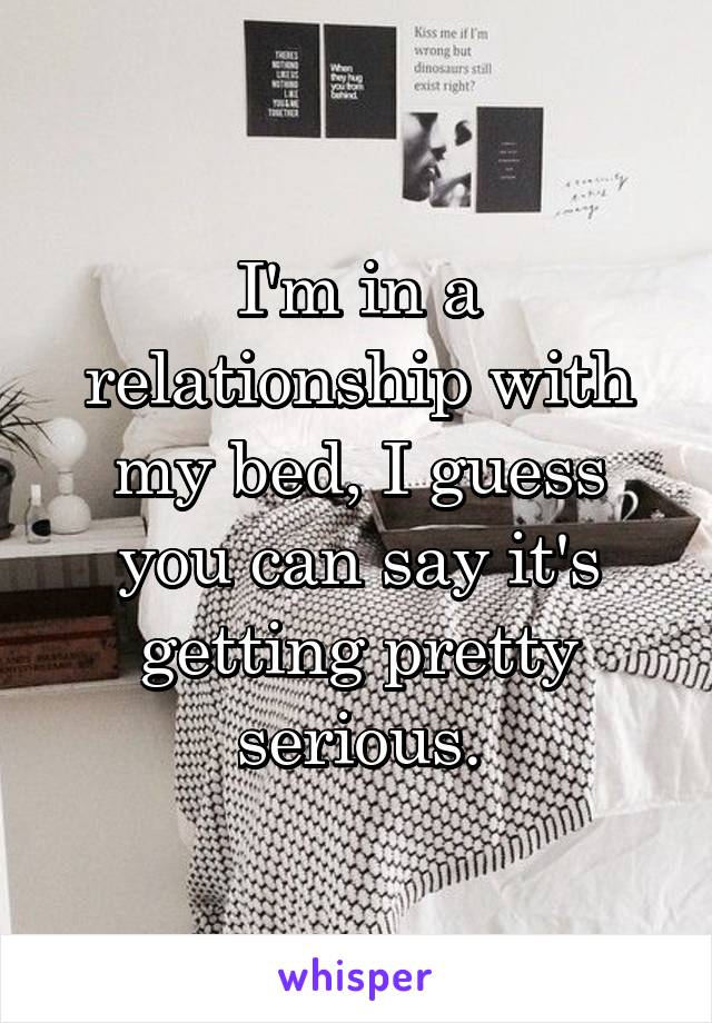 I'm in a relationship with my bed, I guess you can say it's getting pretty serious.