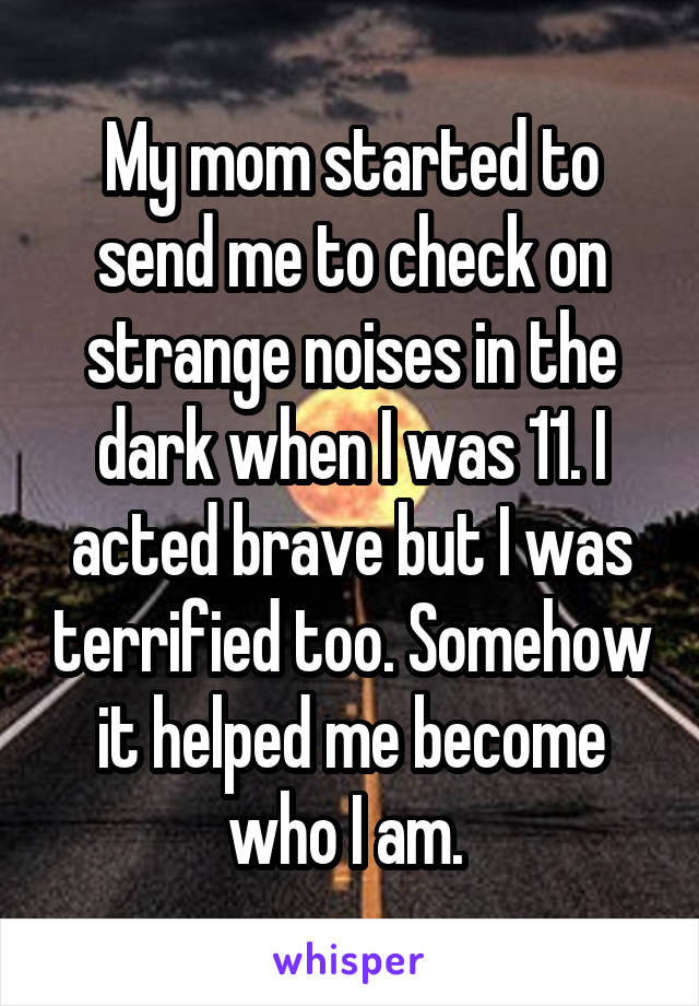 My mom started to send me to check on strange noises in the dark when I was 11. I acted brave but I was terrified too. Somehow it helped me become who I am. 