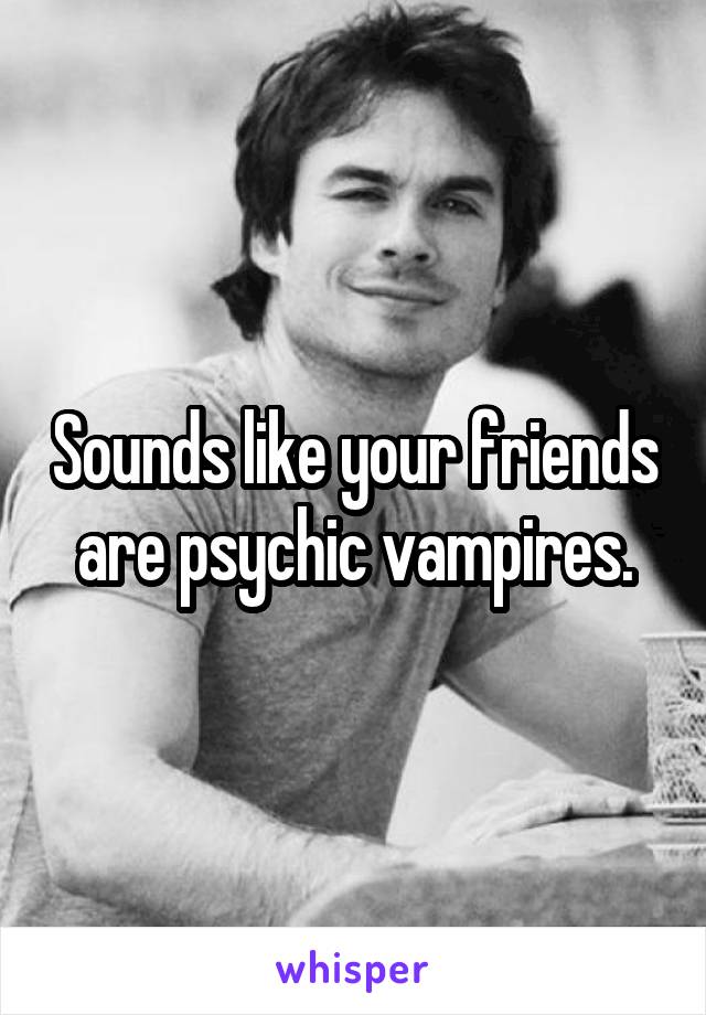 Sounds like your friends are psychic vampires.