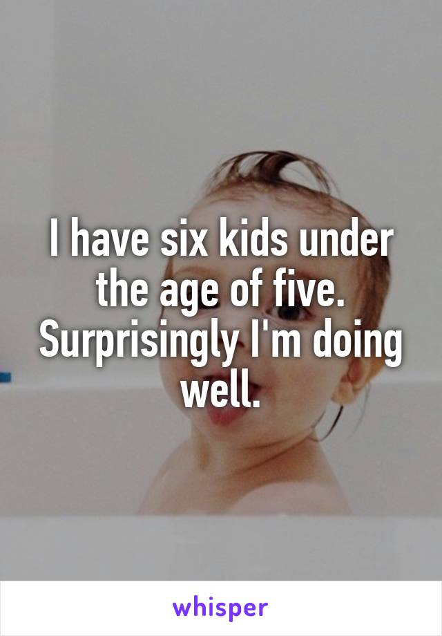 I have six kids under the age of five.
Surprisingly I'm doing well.