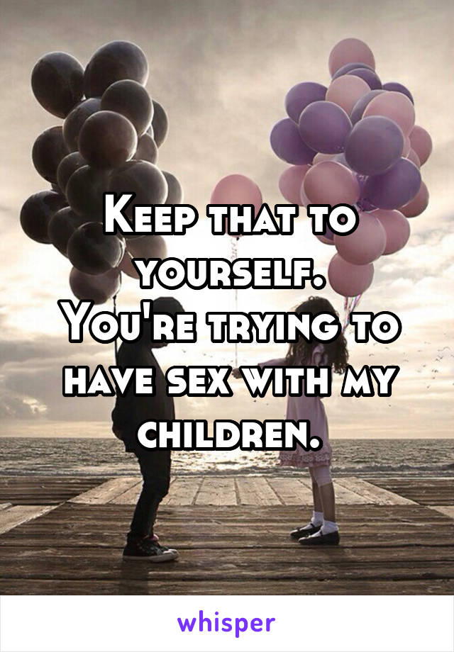 Keep that to yourself.
You're trying to have sex with my children.