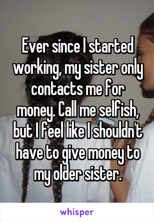 Ever since I started working, my sister only contacts me for money. Call me selfish, but I feel like I shouldn't have to give money to my older sister.