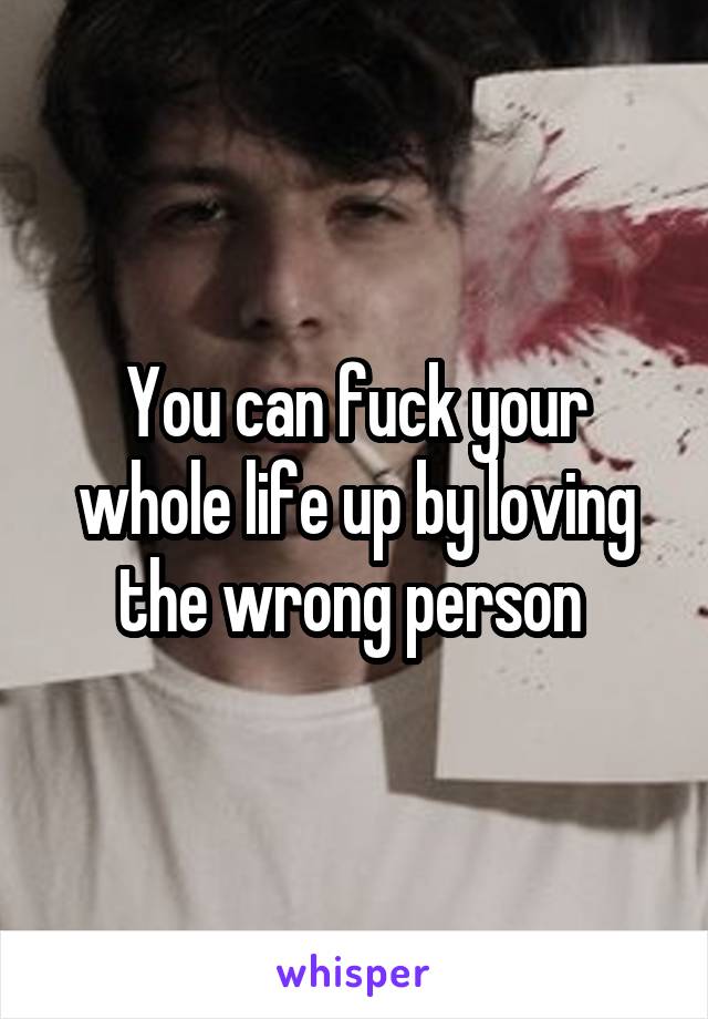 You can fuck your whole life up by loving the wrong person 