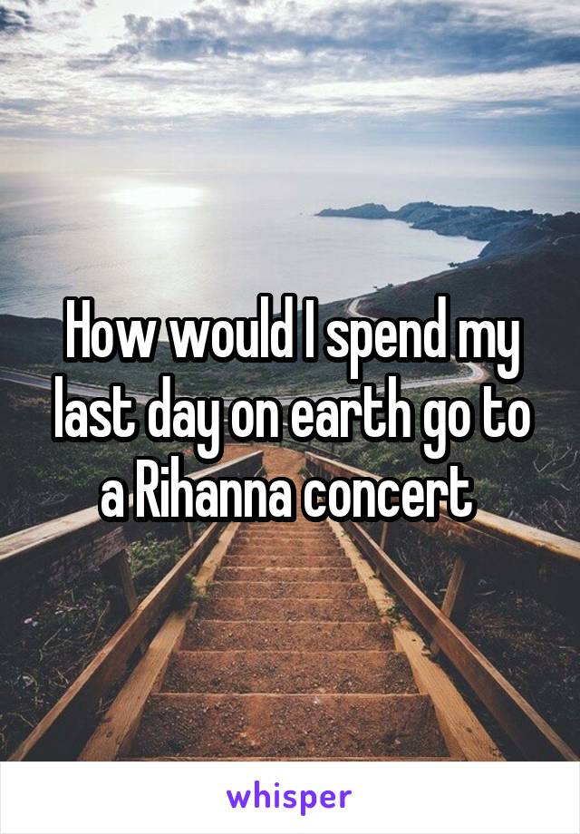 How would I spend my last day on earth go to a Rihanna concert 