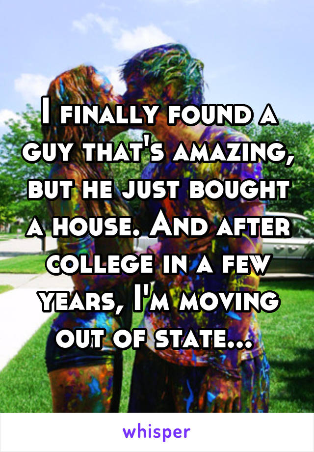 I finally found a guy that's amazing, but he just bought a house. And after college in a few years, I'm moving out of state... 