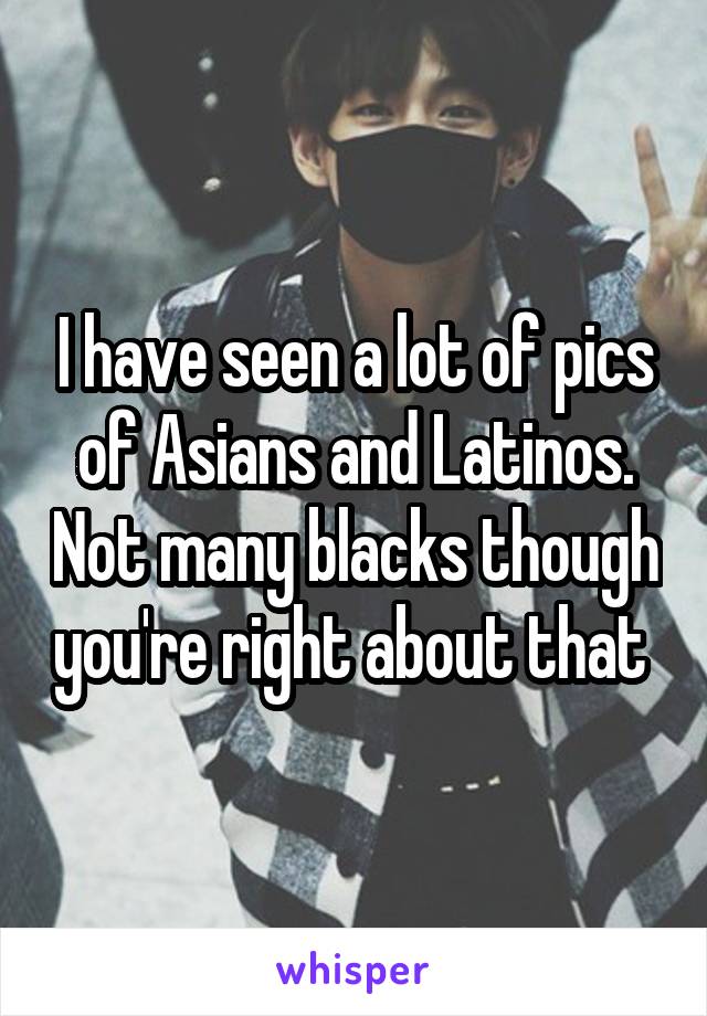 I have seen a lot of pics of Asians and Latinos. Not many blacks though you're right about that 