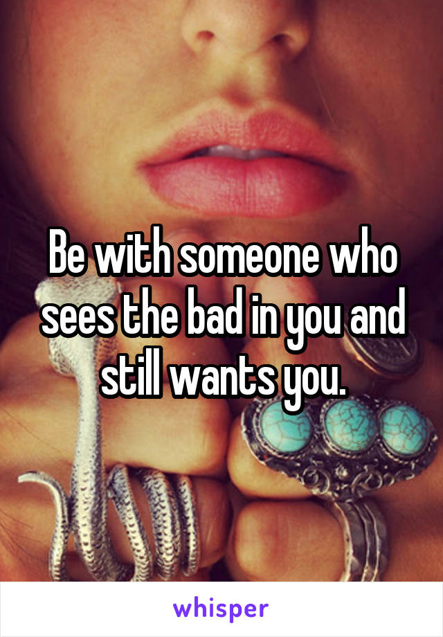 Be with someone who sees the bad in you and still wants you.